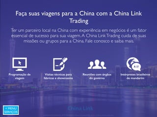 Sua empresa em feiras internacionais
A China LinkTrading cobre a feira com a camiseta, cartões e crachás da sua
empresa e faz vídeos e fotos dos melhores produtos e fornecedores
encontrados. São encontrados em média 30 fornecedores por FeiraVirtual para
cada tipo de produto.Todos os catálogos são enviados por correio e digitalmente.
Relatório completo
em português
Faça a feira na China
sem sair do Brasil
Redução de custos de
viagem
Base de dados de
fornecedores encontrados
< MENU
SERVIÇOS
APRESENTAÇÃO COMERCIAL - COPYRIGHT © China Link Trading 2008 - 2019 © Todos os direitos reservados
 