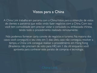 Planejamento de feiras e viagens para China e Ásia
A China LinkTrading é responsável por organizar missões empresariais para as
mais importantes feiras de negócio da China.A solução completa sobre custos,
companhias aéreas, períodos para viagem, dicas de hotel e turismo, como ter
bons resultados negociando com chineses e outros tópicos podem ser
gerenciados e explicados em detalhes através do e-mail.Veja alguns exemplos de
grandes feiras de negócios na China:
• Feira de Cantão
• Feira de construção
• Feira têxtil
• Feira de máquinas
• Feira de eletrônicos;
• Feira plástica;
• Feira de equipamentos médicos;
• Feira de gifts e embalagem;
• Feira de bijuteria, semi-jóias e acessórios;
• Feira de engenharia e telecom;
• Outras grandes feiras
APRESENTAÇÃO COMERCIAL - COPYRIGHT © China Link Trading 2008 - 2019 © Todos os direitos reservados
 