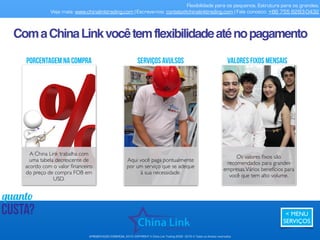 Sejabem-vindoàChina.
Tireseuvistochinêsconosco.
Flexibilidade para os pequenos. Estrutura para os grandes.
Veja mais: www.chinalinktrading.com | Escreva-nos: contato@chinalinktrading.com | Fale conosco: +55 13 3301 6030
APRESENTAÇÃO COMERCIAL - COPYRIGHT © China Link Trading 2008 - 2019 © Todos os direitos reservados
 