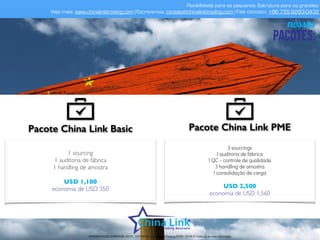 valores fixos mensais
serviços incluídos neste valor:
• Contratação e treinamento de exportação;
• Destinado a empresas que tem alto volume de negócios com a China;
• Gestão de funcionários;
• Controle de ponto, avaliação de desempenho bimestral e coaching (equipe de gestão
brasileira);
• Contratação, gerenciamento ﬁscal, administração dos benefícios obrigatórios chineses,
departamento pessoal mensal, folha de pagamento, demissão e re-contratação;
• Use seu recurso para visitar feiras, fazer suas cotações, visitar fábricas e fazer reuniões;
• Escolha o perﬁl do seu funcionário na China. Ele pode ser: brasileiro ou chinês; falar inglês
e mandarim; ser engenheiro, comprador, técnico, vendedor, etc;
• Contrato mínimo de 6 meses.
APRESENTAÇÃO COMERCIAL - COPYRIGHT © China Link Trading 2008 - 2019 © Todos os direitos reservados
 