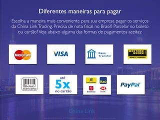 Diferentes maneiras para pagar
Escolha a maneira mais conveniente para sua empresa pagar os serviços
da China LinkTrading. Precisa de nota ﬁscal no Brasil? Parcelar no boleto
ou cartão?Veja abaixo alguma das formas de pagamentos aceitas:
até
5xno cartão
APRESENTAÇÃO COMERCIAL - COPYRIGHT © China Link Trading 2008 - 2019 © Todos os direitos reservados
 