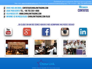 APRESENTAÇÃO COMERCIAL - COPYRIGHT © China Link Trading 2008 - 2019 © Todos os direitos reservados
envie-nos um email: contato@chinalinktrading.com
ligue para gente! tel.: +55 13 3301 - 6030
Veja nosso site: www.chinalinktrading.com
informe-se no nosso blog: chinalinktrading.com/blog
Nossos
CONTATOS
…oU clique em um dos ícones abaixo e nos acompanhe nas redes sociais!
Flexibilidade para os pequenos. Estrutura para os grandes.
Veja mais: www.chinalinktrading.com | Escreva-nos: contato@chinalinktrading.com | Fale conosco: +55 13 3301 6030
 