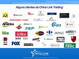 AlgunsclientesdaChinaLinkTrading:
Flexibilidade para os pequenos. Estrutura para os grandes.
Veja mais: www.chinalinktrading.com | Escreva-nos: contato@chinalinktrading.com | Fale conosco: +55 13 3301 6030
APRESENTAÇÃO COMERCIAL - COPYRIGHT © China Link Trading 2008 - 2019 © Todos os direitos reservados
 