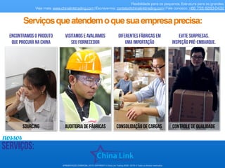 nossos
serviços:
Flexibilidade para os pequenos. Estrutura para os grandes.
Veja mais: www.chinalinktrading.com | Escreva-nos: contato@chinalinktrading.com | Fale conosco: +86 755 8283-0432
Encontramos o produto
que procura na China
Visitamos e avaliamos
seu fornecedor
Diferentes fábricas em
uma importação
Evite surpresas.
inspeção pré-embarque.
APRESENTAÇÃO COMERCIAL 2015- COPYRIGHT © China Link Trading 2008 - 2016 © Todos os direitos reservados
SOURCING AUDITORIA DE FÁBRICAS Consolidação de cargas controle de qualidade
Serviçosqueatendemoquesuaempresaprecisa:
 