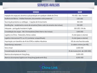 APRESENTAÇÃO COMERCIAL 2015 - COPYRIGHT © China Link Trading 2008 - 2016 © Todos os direitos reservadosAPRESENTAÇÃO COMERCIAL 2015- COPYRIGHT © China Link Trading 2008 - 2016 © Todos os direitos reservados
serviços avulsos
SERVIços Valor
Inspeção de carga pré, durante ou pós produção em qualquer cidade da China 710 USD / dia / homem
Auditoria de fábrica - Análise ﬁnanceira, documental e visita presencial 1,100 USD
Sourcing de produtos ou catálogos - 3 opções de fornecimento 350 USD
Handling fee - recebimento e envio de amostras (frete e valor da amostra não incluso) 100 USD
Intérprete - português/mandarim/inglês 350 USD / 8h dia
Consolidação de cargas - Até 3 fornecedores (frete interno não incluso) 1,000 USD
Logística na China - Rodoviário, férreo e aéreo A cotar (peso e volume)
Logística internacional FCL ou LCL (container compartilhado) A cotar (peso e volume)
Importação com benefício de 4% do ICMS e créditos tributários 10% da nota ﬁscal de saída
Desembaraço aduaneiro 2x salário mínimo (em R$)
Feira virtual 2,000 USD
Consularização de documentos 3% da invoice (mín. de 1,500 USD)
Abertura de empresa em Hong Kong 5,000 USD
Abertura de empresa logística em Hong Kong (pode emitir BLs) 6,000 USD
 