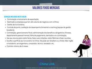 APRESENTAÇÃO COMERCIAL 2015 - COPYRIGHT © China Link Trading 2008 - 2016 © Todos os direitos reservadosAPRESENTAÇÃO COMERCIAL 2015- COPYRIGHT © China Link Trading 2008 - 2016 © Todos os direitos reservados
valores fixos mensais
serviços incluídos neste valor:
• Contratação e treinamento de exportação;
• Destinado a empresas que tem alto volume de negócios com a China;
• Gestão de funcionários;
• Controle de ponto, avaliação de desempenho bimestral e coaching (equipe de gestão
brasileira);
• Contratação, gerenciamento ﬁscal, administração dos benefícios obrigatórios chineses,
departamento pessoal mensal, folha de pagamento, demissão e re-contratação;
• Use seu recurso para visitar feiras, fazer suas cotações, visitar fábricas e fazer reuniões;
• Escolha o perﬁl do seu funcionário na China. Ele pode ser: brasileiro ou chinês; falar inglês
e mandarim; ser engenheiro, comprador, técnico, vendedor, etc;
• Contrato mínimo de 6 meses.
 