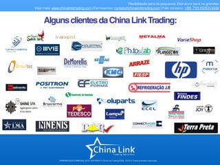 APRESENTAÇÃO COMERCIAL 2015- COPYRIGHT © China Link Trading 2008 - 2016 © Todos os direitos reservados
Flexibilidade para os pequenos. Estrutura para os grandes.
Veja mais: www.chinalinktrading.com | Escreva-nos: contato@chinalinktrading.com | Fale conosco: +86 755 8283-0432
AlgunsclientesdaChinaLinkTrading:
 