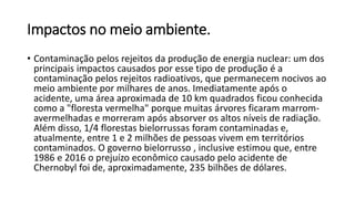 Impactos no meio ambiente.
• Contaminação pelos rejeitos da produção de energia nuclear: um dos
principais impactos causados por esse tipo de produção é a
contaminação pelos rejeitos radioativos, que permanecem nocivos ao
meio ambiente por milhares de anos. Imediatamente após o
acidente, uma área aproximada de 10 km quadrados ficou conhecida
como a "floresta vermelha" porque muitas árvores ficaram marrom-
avermelhadas e morreram após absorver os altos níveis de radiação.
Além disso, 1/4 florestas bielorrussas foram contaminadas e,
atualmente, entre 1 e 2 milhões de pessoas vivem em territórios
contaminados. O governo bielorrusso , inclusive estimou que, entre
1986 e 2016 o prejuízo econômico causado pelo acidente de
Chernobyl foi de, aproximadamente, 235 bilhões de dólares.
 