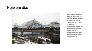 Hoje em dia:
Anos após o acidente,
pôde-se dizer que o
nível de radioatividade
na usina nuclear de
Chernobyl, na Ucrânia,
é "normal"
atualmente, apesar de
ter subido quando as
tropas russas
ocuparam a área, em
decorrência de guerra
com a Ucrânia.
 
