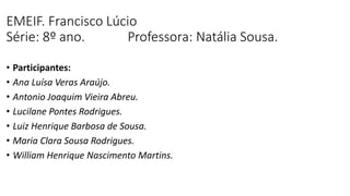EMEIF. Francisco Lúcio
Série: 8º ano. Professora: Natália Sousa.
• Participantes:
• Ana Luísa Veras Araújo.
• Antonio Joaquim Vieira Abreu.
• Lucilane Pontes Rodrigues.
• Luiz Henrique Barbosa de Sousa.
• Maria Clara Sousa Rodrigues.
• William Henrique Nascimento Martins.
 