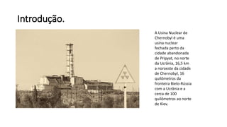Introdução.
A Usina Nuclear de
Chernobyl é uma
usina nuclear
fechada perto da
cidade abandonada
de Pripyat, no norte
da Ucrânia, 16,5 km
a noroeste da cidade
de Chernobyl, 16
quilômetros da
fronteira Bielo-Rússia
com a Ucrânia e a
cerca de 100
quilômetros ao norte
de Kiev.
 