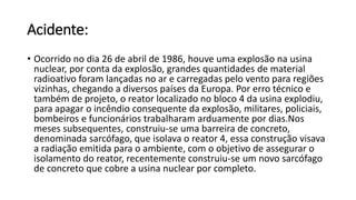 Acidente:
• Ocorrido no dia 26 de abril de 1986, houve uma explosão na usina
nuclear, por conta da explosão, grandes quantidades de material
radioativo foram lançadas no ar e carregadas pelo vento para regiões
vizinhas, chegando a diversos países da Europa. Por erro técnico e
também de projeto, o reator localizado no bloco 4 da usina explodiu,
para apagar o incêndio consequente da explosão, militares, policiais,
bombeiros e funcionários trabalharam arduamente por dias.Nos
meses subsequentes, construiu-se uma barreira de concreto,
denominada sarcófago, que isolava o reator 4, essa construção visava
a radiação emitida para o ambiente, com o objetivo de assegurar o
isolamento do reator, recentemente construiu-se um novo sarcófago
de concreto que cobre a usina nuclear por completo.
 