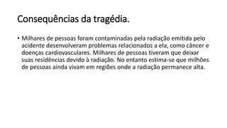 Consequências da tragédia.
• Milhares de pessoas foram contaminadas pela radiação emitida pelo
acidente desenvolveram problemas relacionados a ela, como câncer e
doenças cardiovasculares. Milhares de pessoas tiveram que deixar
suas residências devido à radiação. No entanto estima-se que milhões
de pessoas ainda vivam em regiões onde a radiação permanece alta.
 
