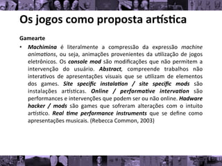 Os	
  jogos	
  como	
  proposta	
  ar/s0ca	
  
Gamearte	
  
• Machimina	
   é	
   literalmente	
   a	
   compressão	
   da	
   expressão	
   machine
	
  
anima*ons,	
  ou	
  seja,	
  animações	
  provenientes	
  da	
  u8lização	
  de	
  jogos
	
  
eletrônicos.	
  Os	
  console	
  mod	
  são	
  modiﬁcações	
  que	
  não	
  permitem	
  a
	
  
intervenção	
   do	
   usuário.	
   Abstract,	
   compreende	
   trabalhos	
   não
	
  
intera8vos	
   de	
   apresentações	
   visuais	
   que	
   se	
   u8lizam	
   de	
   elementos
	
  
dos	
   games.	
   Site	
   speciﬁc	
   instala1on	
   /	
   site	
   speciﬁc	
   mods	
   são
	
  
instalações	
   arks8cas.	
   Online	
   /	
   performa1ve	
   interva1on	
   são
	
  
performances	
  e	
  intervenções	
  que	
  podem	
  ser	
  ou	
  não	
  online.	
  Hadware
	
  
hacker	
   /	
   mods	
   são	
   games	
   que	
   sofreram	
   alterações	
   com	
   o	
   intuito
	
  
arks8co.	
   Real	
   1me	
   performance	
   instruments	
   que	
   se	
   deﬁne	
   como
	
  
apresentações	
  musicais.	
  (Rebecca	
  Common,	
  2003)	
  
 