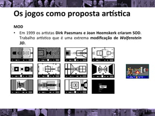 Os	
  jogos	
  como	
  proposta	
  ar/s0ca	
  
MOD	
  
• Em	
  1999	
  os	
  ar8stas	
  Dirk	
  Paesmans	
  e	
  Joan	
  Heemskerk	
  criaram	
  SOD.
	
  
Trabalho	
   arks8co	
   que	
   é	
   uma	
   extrema	
   modiﬁcação	
   de	
   Wolfenstein
	
  
3D.	
  	
  
 