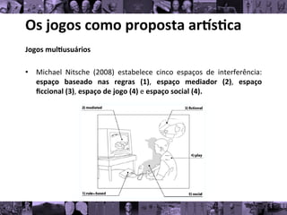 Os	
  jogos	
  como	
  proposta	
  ar/s0ca	
  
Jogos	
  mul0usuários	
  
	
  
• Michael	
   Nitsche	
   (2008)	
   estabelece	
   cinco	
   espaços	
   de	
   interferência:
	
  
espaço	
   baseado	
   nas	
   regras	
   (1),	
   espaço	
   mediador	
   (2),	
   espaço
	
  
ﬁccional	
  (3),	
  espaço	
  de	
  jogo	
  (4)	
  e	
  espaço	
  social	
  (4).	
  
 