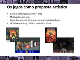 Os	
  jogos	
  como	
  proposta	
  ar/s0ca	
  
• Doom	
  (First	
  Personal	
  Shooter	
  -­‐	
  FPS)	
  
• Mul8usuário	
  em	
  rede.	
  
• Doom	
  Construc*on	
  Kit:	
  mastering	
  and	
  modifying	
  Doom	
  
• DEU	
  (Doom	
  Edi*ng	
  U*li*es)	
  –	
  Brendon	
  Wyber	
  
 