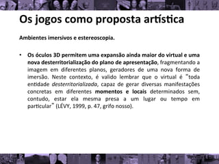 Os	
  jogos	
  como	
  proposta	
  ar/s0ca	
  
Ambientes	
  imersivos	
  e	
  estereoscopia.	
  	
  
	
  
• Os	
  óculos	
  3D	
  permitem	
  uma	
  expansão	
  ainda	
  maior	
  do	
  virtual	
  e	
  uma
	
  
nova	
  desterritorialização	
  do	
  plano	
  de	
  apresentação,	
  fragmentando	
  a
	
  
imagem	
   em	
   diferentes	
   planos,	
   geradores	
   de	
   uma	
   nova	
   forma	
   de
	
  
imersão.	
   Neste	
   contexto,	
   é	
   valido	
   lembrar	
   que	
   o	
   virtual	
   é	
   “toda
	
  
en8dade	
   desterritorializada,	
   capaz	
   de	
   gerar	
   diversas	
   manifestações
	
  
concretas	
   em	
   diferentes	
   momentos	
   e	
   locais	
   determinados	
   sem,
	
  
contudo,	
   estar	
   ela	
   mesma	
   presa	
   a	
   um	
   lugar	
   ou	
   tempo	
   em
	
  
par8cular”	
  (LÉVY,	
  1999,	
  p.	
  47,	
  grifo	
  nosso).	
  	
  
 
