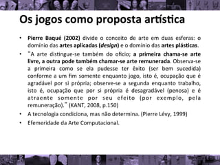 Os	
  jogos	
  como	
  proposta	
  ar/s0ca	
  
• Pierre	
   Baqué	
   (2002)	
   divide	
   o	
   conceito	
   de	
   arte	
   em	
   duas	
   esferas:	
   o
	
  
domínio	
  das	
  artes	
  aplicadas	
  (design)	
  e	
  o	
  domínio	
  das	
  artes	
  plás0cas.	
  
• “A	
   arte	
   dis8ngue-­‐se	
   também	
   do	
   oﬁcio;	
   a	
   primeira	
   chama-­‐se	
   arte
	
  
livre,	
  a	
  outra	
  pode	
  também	
  chamar-­‐se	
  arte	
  remunerada.	
  Observa-­‐se
	
  
a	
   primeira	
   como	
   se	
   ela	
   pudesse	
   ter	
   êxito	
   (ser	
   bem	
   sucedida)
	
  
conforme	
  a	
  um	
  ﬁm	
  somente	
  enquanto	
  jogo,	
  isto	
  é,	
  ocupação	
  que	
  é
	
  
agradável	
   por	
   si	
   própria;	
   observe-­‐se	
   a	
   segunda	
   enquanto	
   trabalho,
	
  
isto	
   é,	
   ocupação	
   que	
   por	
   si	
   própria	
   é	
   desagradável	
   (penosa)	
   e	
   é
	
  
atraente	
   somente	
   por	
   seu	
   efeito	
   (por	
   exemplo,	
   pela
	
  
remuneração).”	
  (KANT,	
  2008,	
  p.150)	
  
• A	
  tecnologia	
  condiciona,	
  mas	
  não	
  determina.	
  (Pierre	
  Lévy,	
  1999)	
  
• Efemeridade	
  da	
  Arte	
  Computacional.	
  
 