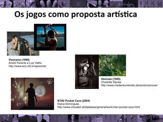 Os	
  jogos	
  como	
  proposta	
  ar/s0ca	
  
Osmose (1995)
Charlotte Davies
http://www.medienkunstnetz.de/works/osmose/
NTAV Pocket Cave (2004)
Diana Domingues
http://www.virtualart.at/database/general/work/ntav-pocket-cave.html
Visorama (1999)
André Parente e Luiz Velho
http://www.eco.ufrj.br/aparente/
 