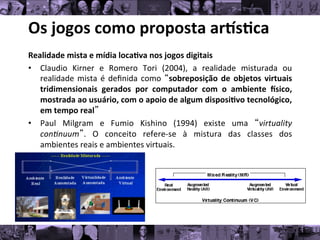 Os	
  jogos	
  como	
  proposta	
  ar/s0ca	
  
Realidade	
  mista	
  e	
  mídia	
  loca0va	
  nos	
  jogos	
  digitais	
  
• Claudio	
   Kirner	
   e	
   Romero	
   Tori	
   (2004),	
   a	
   realidade	
   misturada	
   ou
	
  
realidade	
  mista	
  é	
  deﬁnida	
  como	
  “sobreposição	
  de	
  objetos	
  virtuais
	
  
tridimensionais	
   gerados	
   por	
   computador	
   com	
   o	
   ambiente	
   gsico,
	
  
mostrada	
  ao	
  usuário,	
  com	
  o	
  apoio	
  de	
  algum	
  disposi0vo	
  tecnológico,
	
  
em	
  tempo	
  real”	
  
• Paul	
   Milgram	
   e	
   Fumio	
   Kishino	
   (1994)	
   existe	
   uma	
   “virtuality
	
  
con*nuum”.	
   O	
   conceito	
   refere-­‐se	
   à	
   mistura	
   das	
   classes	
   dos
	
  
ambientes	
  reais	
  e	
  ambientes	
  virtuais.	
  
	
  
 