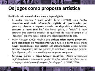 Os	
  jogos	
  como	
  proposta	
  ar/s0ca	
  
Realidade	
  mista	
  e	
  mídia	
  loca0va	
  nos	
  jogos	
  digitais	
  
• A	
   mídia	
   loca8va	
   é	
   para	
   Andre	
   Lemos	
   (2009)	
   uma	
   “ação
	
  
comunicacional	
   onde	
   informações	
   digitais	
   são	
   processadas	
   por
	
  
pessoas,	
   objetos	
   e	
   lugares	
   através	
   de	
   disposi0vos	
   eletrônicos,
	
  
sensores	
   e	
   redes	
   sem	
   ﬁo.”	
   Em	
   linhas	
   gerais,	
   a	
   “mídia”	
   é	
   todo
	
  
artefato	
   que	
   permite	
   superar	
   as	
   questões	
   de	
   espaço-­‐tempo	
   e	
   já
	
  
“loca8vo”	
  exprime	
  lugar,	
  indica	
  uma	
  localização	
  ﬁnal	
  de	
  algo.	
  
• Mary	
   Flanagan	
   (2009)	
   explica	
   que	
   ar0stas	
   criam	
   novos	
   propósitos
	
  
para	
  tecnologias	
  de	
  mapeamento	
  GIS	
  e	
  GPS	
  e	
  a	
  par0r	
  delas	
  criam
	
  
novas	
   experiências	
   que	
   podem	
   ser	
   denominadas:	
   urban	
   games;
	
  
loca*ve	
  art/games;	
  massive	
  games;	
  ﬂashmob	
  art;	
  ubiquitous	
  games;
	
  
hybrid	
  games;	
  alternate	
  reality	
  games	
  e	
  pervasive	
  games.	
  	
  
• Pervasive	
   games	
   =	
   Jogos	
   Moveis	
   Loca0vos.	
   “Aliam	
   tecnologias
	
  
digitais	
  móveis	
  e	
  sistemas	
  de	
  geolocalização,	
  criando	
  interfaces	
  entre
	
  
os	
  espaços	
  eletrônico	
  e	
  [sico	
  para	
  ﬁns	
  de	
  jogo”.	
  (LEMOS,	
  2010)	
  
 