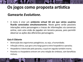 Os	
  jogos	
  como	
  proposta	
  ar/s0ca	
  
Gamearte	
  Evolu1one.	
  
	
  
• A	
   meta	
   é	
   criar	
   um	
   ambiente	
   virtual	
   3D	
   em	
   que	
   vários	
   usuários
	
  
ﬁcarão	
   conectados	
   simultaneamente.	
   Neste	
   game	
   serão	
   possíveis
	
  
interações	
  entre	
  personagens	
  e	
  trocas	
  de	
  informações	
  via	
  conversas
	
  
online,	
  com	
  uma	
  visão	
  do	
  jogador	
  em	
  terceira	
  pessoa,	
  para	
  permi8r
	
  
observar	
  as	
  ações	
  dos	
  diferentes	
  personagens.	
  
Gaia	
  X	
  Cibionte	
  
• Destruição	
  dos	
  organismos	
  patogênicos,	
  ou	
  seja,	
  a	
  humanidade;	
  	
  
• Infecção	
  crônica,	
  que	
  gera	
  uma	
  longa	
  guerra	
  entre	
  hospedeiro	
  e	
  parasita;	
  	
  
• Hospedeiro	
  é	
  destruído	
  pelo	
  parasita,	
  o	
  qual	
  em	
  seguida	
  também	
  morre;	
  	
  
• Parasita	
  e	
  o	
  hospedeiro	
  entram	
  em	
  uma	
  relação	
  de	
  simbiose,	
  com	
  beneucios
	
  
mútuos.	
  
 