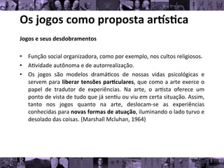 Os	
  jogos	
  como	
  proposta	
  ar/s0ca	
  
Jogos	
  e	
  seus	
  desdobramentos	
  
	
  
• Função	
  social	
  organizadora,	
  como	
  por	
  exemplo,	
  nos	
  cultos	
  religiosos.	
  
• A8vidade	
  autônoma	
  e	
  de	
  autorrealização.	
  
• Os	
   jogos	
   são	
   modelos	
   dramá8cos	
   de	
   nossas	
   vidas	
   psicológicas	
   e
	
  
servem	
  para	
  liberar	
  tensões	
  par0culares,	
  que	
  como	
  a	
  arte	
  exerce	
  o
	
  
papel	
   de	
   tradutor	
   de	
   experiências.	
   Na	
   arte,	
   o	
   ar8sta	
   oferece	
   um
	
  
ponto	
  de	
  vista	
  de	
  tudo	
  que	
  já	
  sen8u	
  ou	
  viu	
  em	
  certa	
  situação.	
  Assim,
	
  
tanto	
   nos	
   jogos	
   quanto	
   na	
   arte,	
   deslocam-­‐se	
   as	
   experiências
	
  
conhecidas	
  para	
  novas	
  formas	
  de	
  atuação,	
  iluminando	
  o	
  lado	
  turvo	
  e
	
  
desolado	
  das	
  coisas.	
  (Marshall	
  Mcluhan,	
  1964)	
  	
  
	
  
 