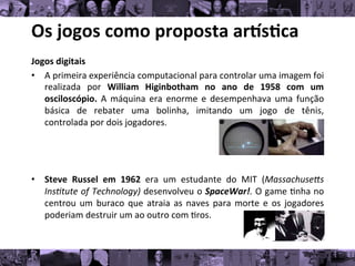 Os	
  jogos	
  como	
  proposta	
  ar/s0ca	
  
Jogos	
  digitais	
  
• A	
  primeira	
  experiência	
  computacional	
  para	
  controlar	
  uma	
  imagem	
  foi
	
  
realizada	
   por	
   William	
   Higinbotham	
   no	
   ano	
   de	
   1958	
   com	
   um
	
  
osciloscópio.	
   A	
   máquina	
   era	
   enorme	
   e	
   desempenhava	
   uma	
   função
	
  
básica	
   de	
   rebater	
   uma	
   bolinha,	
   imitando	
   um	
   jogo	
   de	
   tênis,
	
  
controlada	
  por	
  dois	
  jogadores.	
  	
  
	
  
	
  
• Steve	
   Russel	
   em	
   1962	
   era	
   um	
   estudante	
   do	
   MIT	
   (MassachuseAs
	
  
Ins*tute	
  of	
  Technology)	
  desenvolveu	
  o	
  SpaceWar!.	
  O	
  game	
  8nha	
  no
	
  
centrou	
  um	
  buraco	
  que	
  atraia	
  as	
  naves	
  para	
  morte	
  e	
  os	
  jogadores
	
  
poderiam	
  destruir	
  um	
  ao	
  outro	
  com	
  8ros.	
  
	
  
 