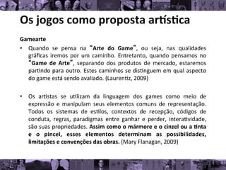 Os	
  jogos	
  como	
  proposta	
  ar/s0ca	
  
Gamearte	
  
• Quando	
   se	
   pensa	
   na	
   “Arte	
   do	
   Game”,	
   ou	
   seja,	
   nas	
   qualidades
	
  
gráﬁcas	
  iremos	
  por	
  um	
  caminho.	
  Entretanto,	
  quando	
  pensamos	
  no
	
  
“Game	
   de	
   Arte”,	
   separando	
   dos	
   produtos	
   de	
   mercado,	
   estaremos
	
  
par8ndo	
  para	
  outro.	
  Estes	
  caminhos	
  se	
  dis8nguem	
  em	
  qual	
  aspecto
	
  
do	
  game	
  está	
  sendo	
  avaliado.	
  (Lauren8z,	
  2009)	
  
• Os	
   ar8stas	
   se	
   u8lizam	
   da	
   linguagem	
   dos	
   games	
   como	
   meio	
   de
	
  
expressão	
   e	
   manipulam	
   seus	
   elementos	
   comuns	
   de	
   representação.
	
  
Todos	
   os	
   sistemas	
   de	
   es8los,	
   contextos	
   de	
   recepção,	
   códigos	
   de
	
  
conduta,	
   regras,	
   paradigmas	
   entre	
   ganhar	
   e	
   perder,	
   intera8vidade,
	
  
são	
  suas	
  propriedades.	
  Assim	
  como	
  o	
  mármore	
  e	
  o	
  cinzel	
  ou	
  a	
  0nta
	
  
e	
   o	
   pincel,	
   esses	
   elementos	
   determinam	
   as	
   possibilidades,
	
  
limitações	
  e	
  convenções	
  das	
  obras.	
  (Mary	
  Flanagan,	
  2009)	
  
 