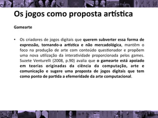 Os	
  jogos	
  como	
  proposta	
  ar/s0ca	
  
Gamearte	
  
	
  
• Os	
  criadores	
  de	
  jogos	
  digitais	
  que	
  querem	
  subverter	
  essa	
  forma	
  de
	
  
expressão,	
   tornando-­‐a	
   ar/s0ca	
   e	
   não	
   mercadológica,	
   mantêm	
   o
	
  
foco	
   na	
   produção	
   de	
   arte	
   com	
   conteúdo	
   ques8onador	
   e	
   propõem
	
  
uma	
   nova	
   u8lização	
   da	
   intera8vidade	
   proporcionada	
   pelos	
   games.
	
  
Suzete	
   Venturelli	
   (2008,	
   p.90)	
   avalia	
   que	
   o	
   gamearte	
   está	
   apoiado
	
  
em	
   teorias	
   originadas	
   da	
   ciência	
   da	
   computação,	
   arte	
   e
	
  
comunicação	
   e	
   sugere	
   uma	
   proposta	
   de	
   jogos	
   digitais	
   que	
   tem
	
  
como	
  ponto	
  de	
  par0da	
  a	
  efemeridade	
  da	
  arte	
  computacional.	
  	
  
 