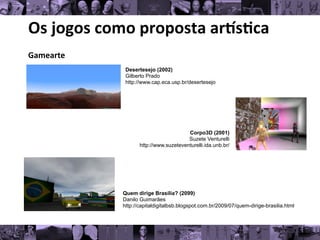 Os	
  jogos	
  como	
  proposta	
  ar/s0ca	
  
Gamearte	
  
	
   Desertesejo (2002)
Gilberto Prado
http://www.cap.eca.usp.br/desertesejo
Corpo3D (2001)
Suzete Venturelli
http://www.suzeteventurelli.ida.unb.br/
Quem dirige Brasília? (2099)
Danilo Guimarães
http://capitaldigitalbsb.blogspot.com.br/2009/07/quem-dirige-brasilia.html
 