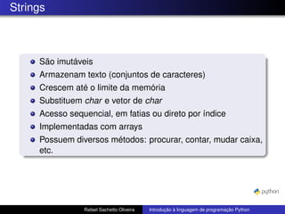 Strings
São imutáveis
Armazenam texto (conjuntos de caracteres)
Crescem até o limite da memória
Substituem char e vetor de char
Acesso sequencial, em fatias ou direto por índice
Implementadas com arrays
Possuem diversos métodos: procurar, contar, mudar caixa,
etc.
Rafael Sachetto Oliveira Introdução à linguagem de programação Python
 