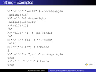 String - Exemplos
>>"hello"+"world" # concatenação
’helloworld’
>>"hello"*3 #repetição
’hellohellohello’
>>"hello"[0]
’h’
>>"hello"[-1] # (do final)
’o’
>>"hello"[1:4] # "slicing"
’ell’
>>len("hello") # tamanho
5
>>"hello" < "jello" # comparação
True
>>"e" in "hello" # busca
True
Rafael Sachetto Oliveira Introdução à linguagem de programação Python
 