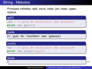 String - Métodos
Principais métodos: split, count, index, join, lower, upper,
replace
split()
var = ’o guia do mochileiro das galaxias’
print var.split()
Saída
[’o’, ’guia’, ’do’, ’mochileiro’, ’das’, ’galaxias’]
count()
var = ’o guia do mochileiro das galaxias’
print var.count(’guia’)
Saída
1
Rafael Sachetto Oliveira Introdução à linguagem de programação Python
 