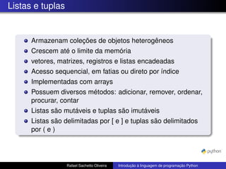Listas e tuplas
Armazenam coleções de objetos heterogêneos
Crescem até o limite da memória
vetores, matrizes, registros e listas encadeadas
Acesso sequencial, em fatias ou direto por índice
Implementadas com arrays
Possuem diversos métodos: adicionar, remover, ordenar,
procurar, contar
Listas são mutáveis e tuplas são imutáveis
Listas são delimitadas por [ e ] e tuplas são delimitados
por ( e )
Rafael Sachetto Oliveira Introdução à linguagem de programação Python
 