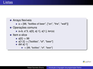 Listas
Arrays flexíveis
a = [98, "bottles of beer", ["on", "the", "wall"]]
Operações comuns
a+b, a*3, a[0], a[-1], a[1:], len(a)
Item e slice
a[0] -> 98
a[1:2] -> ["bottles", "of", "beer"]
del a[-1]
-> [98, "bottles", "of", "beer"]
Rafael Sachetto Oliveira Introdução à linguagem de programação Python
 