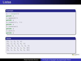 Listas
Exemplo
a = range(5)
print a
a.append(5)
print a
a.insert(0, 42)
print a
a.reverse()
print a
a.sort()
print a
Saída
[0, 1, 2, 3, 4]
[0, 1, 2, 3, 4, 5]
[42, 0, 1, 2, 3, 4, 5]
[5, 4, 3, 2, 1, 0, 42]
[0, 1, 2, 3, 4, 5, 42]
Rafael Sachetto Oliveira Introdução à linguagem de programação Python
 