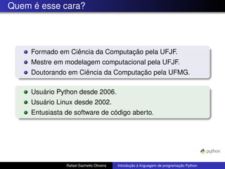 Quem é esse cara?
Formado em Ciência da Computação pela UFJF.
Mestre em modelagem computacional pela UFJF.
Doutorando em Ciência da Computação pela UFMG.
Usuário Python desde 2006.
Usuário Linux desde 2002.
Entusiasta de software de código aberto.
Rafael Sachetto Oliveira Introdução à linguagem de programação Python
 