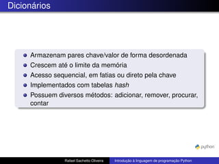 Dicionários
Armazenam pares chave/valor de forma desordenada
Crescem até o limite da memória
Acesso sequencial, em fatias ou direto pela chave
Implementados com tabelas hash
Possuem diversos métodos: adicionar, remover, procurar,
contar
Rafael Sachetto Oliveira Introdução à linguagem de programação Python
 
