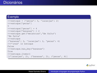 Dicionários
Exemplo
>>>estoque = {’peras’: 5, ’laranjas’: 2}
>>>estoque[’peras’]
5
>>>estoque[’peras’] = 4
>>>estoque[’bananas’] = 2
>>>estoque.get(’melancias’,’Em falta’)
’Em falta’
>>>estoque
{’bananas’: 2, ’laranjas’: 2, ’peras’: 4}
>>>’uvas’ in estoque
False
>>>estoque.has_key(’bananas’)
True
>>>estoque.items()
[(’laranjas’, 2), (’bananas’, 2), (’peras’, 4)]
Rafael Sachetto Oliveira Introdução à linguagem de programação Python
 