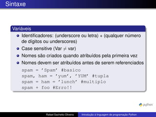 Sintaxe
Variáveis
Identificadores: (underscore ou letra) + (qualquer número
de dígitos ou underscores)
Case sensitive (Var 6= var)
Nomes são criados quando atribuídos pela primeira vez
Nomes devem ser atribuídos antes de serem referenciados
spam = ’Spam’ #basico
spam, ham = ’yum’, ’YUM’ #tupla
spam = ham = ’lunch’ #multiplo
spam + foo #Erro!!
Rafael Sachetto Oliveira Introdução à linguagem de programação Python
 