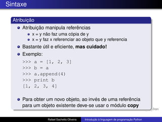 Sintaxe
Atribuição
Atribuição manipula referências
x = y não faz uma cópia de y
x = y faz x referenciar ao objeto que y referencia
Bastante útil e eficiente, mas cuidado!
Exemplo:
>>> a = [1, 2, 3]
>>> b = a
>>> a.append(4)
>>> print b
[1, 2, 3, 4]
Para obter um novo objeto, ao invés de uma referência
para um objeto existente deve-se usar o módulo copy
Rafael Sachetto Oliveira Introdução à linguagem de programação Python
 