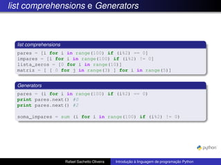 list comprehensions e Generators
list comprehensions
pares = [i for i in range(100) if (i%2) == 0]
impares = [i for i in range(100) if (i%2) != 0]
lista_zeros = [0 for i in range(10)]
matriz = [ [ 0 for j in range(3) ] for i in range(5)]
Generators
pares = (i for i in range(100) if (i%2) == 0)
print pares.next() #0
print pares.next() #2
soma_impares = sum (i for i in range(100) if (i%2) != 0)
Rafael Sachetto Oliveira Introdução à linguagem de programação Python
 