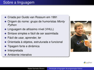 Sobre a linguagem
Criada por Guido van Rossum em 1991
Origem do nome: grupo de humoristas Monty
Python
Linguagem de altíssimo nível (VHLL)
Sintaxe simples e fácil de ser assimilada
Fácil de usar, aprender, ler
Orientada à objetos, estruturada e funcional
Tipagem forte e dinâmica
Interpretada
Ambiente interativo
Rafael Sachetto Oliveira Introdução à linguagem de programação Python
 