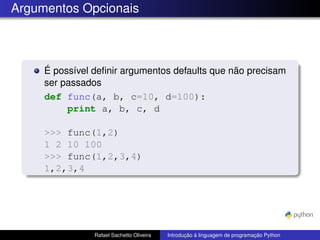 Argumentos Opcionais
É possível definir argumentos defaults que não precisam
ser passados
def func(a, b, c=10, d=100):
print a, b, c, d
>>> func(1,2)
1 2 10 100
>>> func(1,2,3,4)
1,2,3,4
Rafael Sachetto Oliveira Introdução à linguagem de programação Python
 