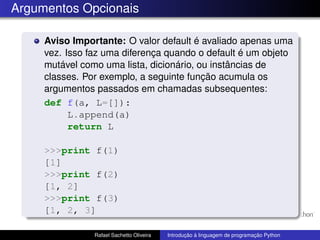 Argumentos Opcionais
Aviso Importante: O valor default é avaliado apenas uma
vez. Isso faz uma diferença quando o default é um objeto
mutável como uma lista, dicionário, ou instâncias de
classes. Por exemplo, a seguinte função acumula os
argumentos passados em chamadas subsequentes:
def f(a, L=[]):
L.append(a)
return L
>>>print f(1)
[1]
>>>print f(2)
[1, 2]
>>>print f(3)
[1, 2, 3]
Rafael Sachetto Oliveira Introdução à linguagem de programação Python
 
