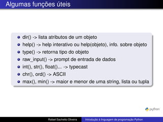 Algumas funções úteis
dir() -> lista atributos de um objeto
help() -> help interativo ou help(objeto), info. sobre objeto
type() -> retorna tipo do objeto
raw_input() -> prompt de entrada de dados
int(), str(), float()... -> typecast
chr(), ord() -> ASCII
max(), min() -> maior e menor de uma string, lista ou tupla
Rafael Sachetto Oliveira Introdução à linguagem de programação Python
 