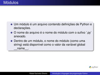 Módulos
Um módulo é um arquivo contendo definições de Python e
declarações.
O nome do arquivo é o nome do módulo com o sufixo ’.py’
anexado.
Dentro de um módulo, o nome do módulo (como uma
string) está disponível como o valor da variável global
__name__.
Rafael Sachetto Oliveira Introdução à linguagem de programação Python
 