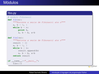 Módulos
fibo.py
# modulo Fibonacci
def fib(n):
"""Escreve a serie de Fibonacci ate n"""
a, b = 0, 1
while b < n:
print b,
a, b = b, a+b
def fib2(n):
"""Retorna a serie de Fibonacci ate n"""
result = []
a, b = 0, 1
while b < n:
result.append(b)
a, b = b, a+b
return result
if __name__=="__main__":
fib(10)
Rafael Sachetto Oliveira Introdução à linguagem de programação Python
 